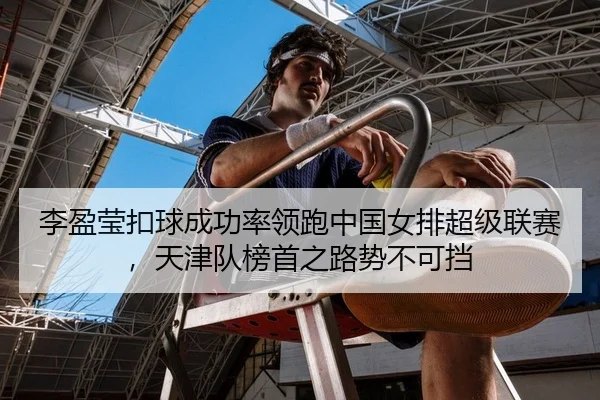 李盈莹扣球成功率领跑中国女排超级联赛，天津队榜首之路势不可挡
