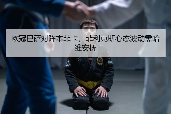 欧冠巴萨对阵本菲卡，菲利克斯心态波动需哈维安抚